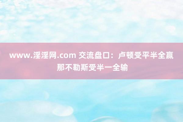www.淫淫网.com 交流盘口:卢顿受平半全赢 那不勒斯受半一全输