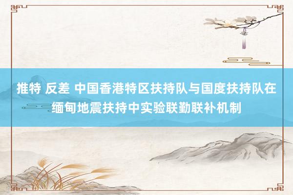 推特 反差 中国香港特区扶持队与国度扶持队在缅甸地震扶持中实验联勤联补机制