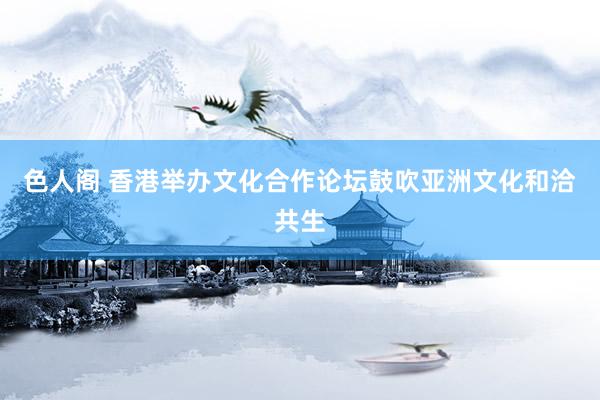 色人阁 香港举办文化合作论坛鼓吹亚洲文化和洽共生