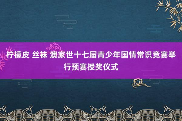 柠檬皮 丝袜 澳家世十七届青少年国情常识竞赛举行预赛授奖仪式