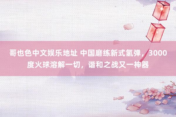 哥也色中文娱乐地址 中国磨练新式氢弹，3000度火球溶解一切，谐和之战又一神器