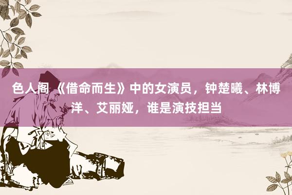 色人阁 《借命而生》中的女演员，钟楚曦、林博洋、艾丽娅，谁是演技担当