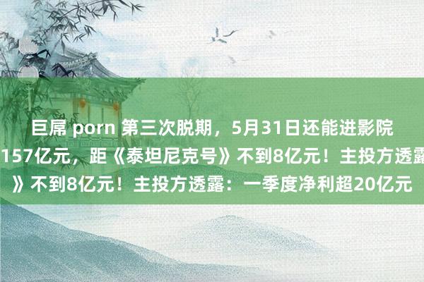 巨屌 porn 第三次脱期，5月31日还能进影院看《哪吒2》！票房已破157亿元，距《泰坦尼克号》不到8亿元！主投方透露：一季度净利超20亿元