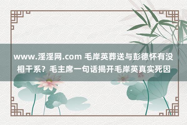 www.淫淫网.com 毛岸英葬送与彭德怀有没相干系？毛主席一句话揭开毛岸英真实死因