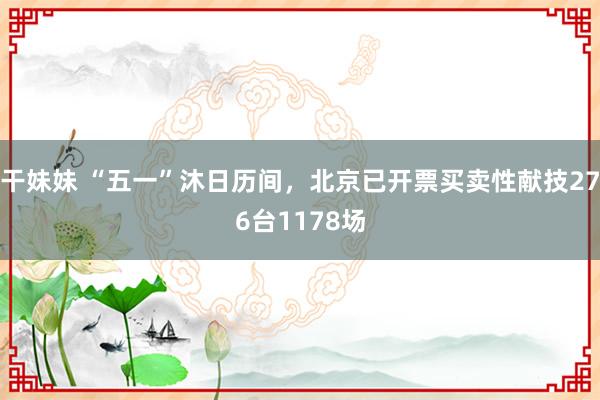 干妹妹 “五一”沐日历间，北京已开票买卖性献技276台1178场