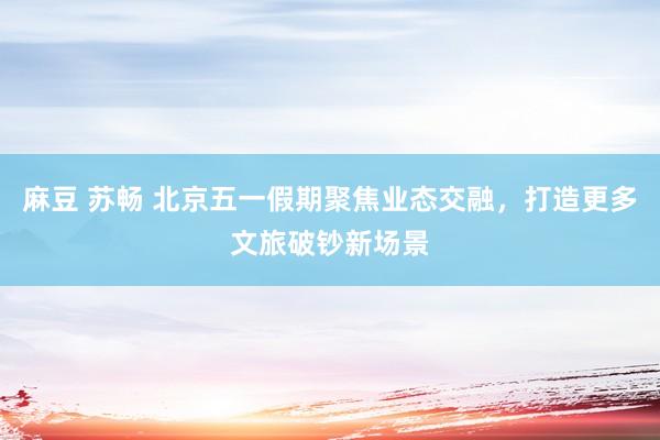 麻豆 苏畅 北京五一假期聚焦业态交融，打造更多文旅破钞新场景