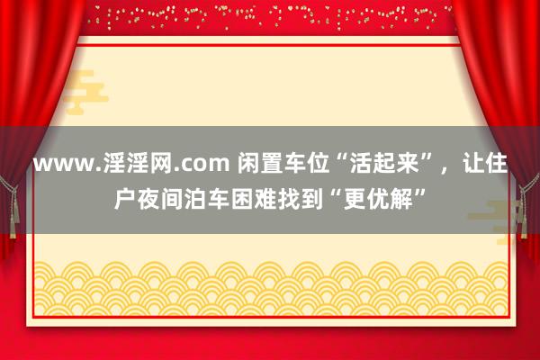 www.淫淫网.com 闲置车位“活起来”，让住户夜间泊车困难找到“更优解”