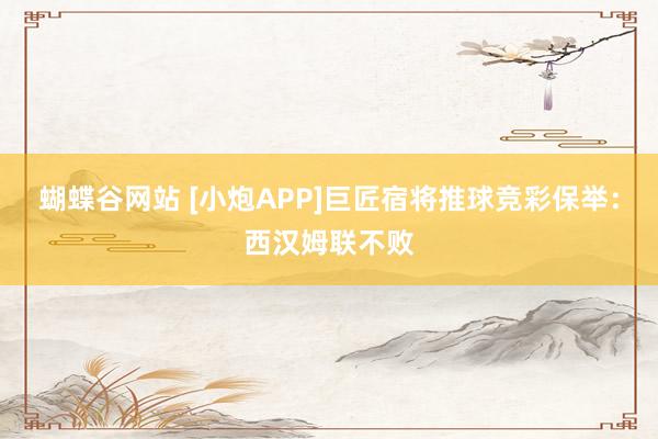 蝴蝶谷网站 [小炮APP]巨匠宿将推球竞彩保举：西汉姆联不败