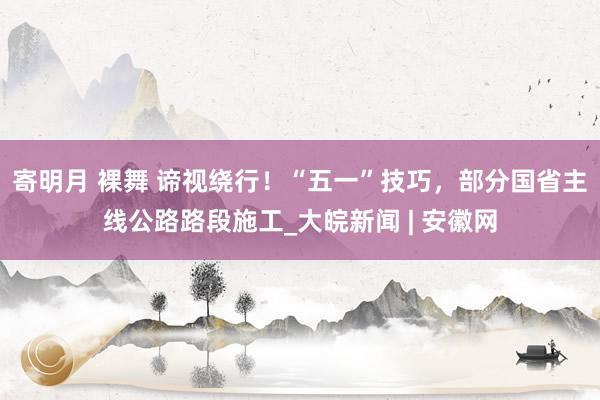 寄明月 裸舞 谛视绕行！“五一”技巧，部分国省主线公路路段施工_大皖新闻 | 安徽网