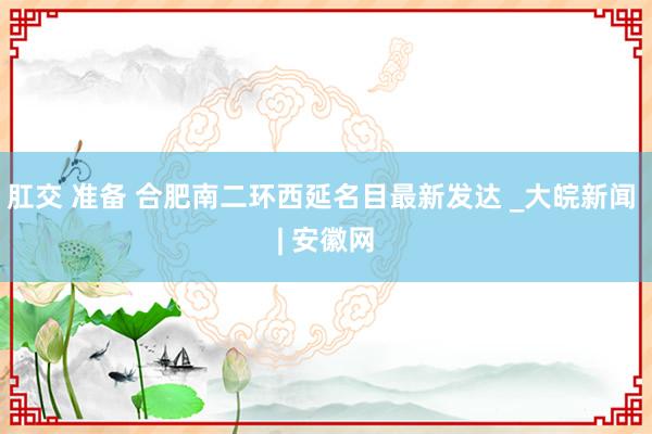 肛交 准备 合肥南二环西延名目最新发达 _大皖新闻 | 安徽网