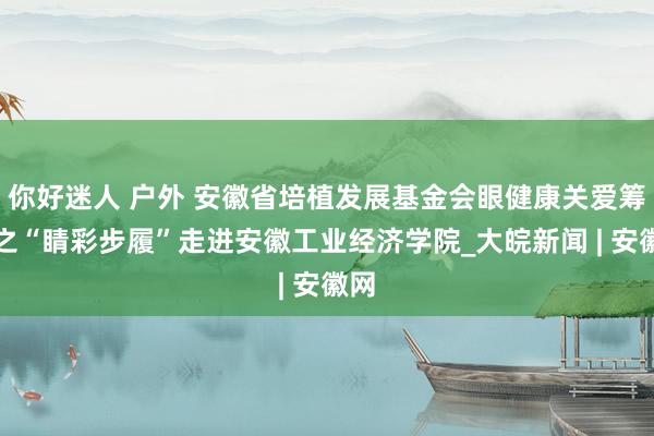 你好迷人 户外 安徽省培植发展基金会眼健康关爱筹画之“睛彩步履”走进安徽工业经济学院_大皖新闻 | 安徽网