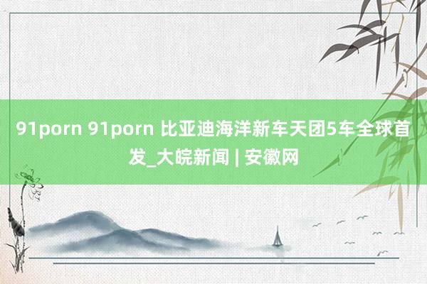 91porn 91porn 比亚迪海洋新车天团5车全球首发_大皖新闻 | 安徽网