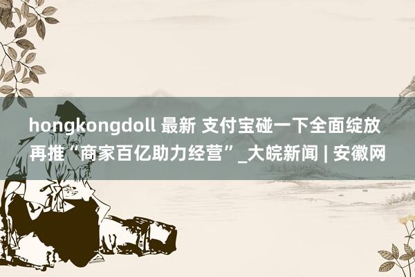 hongkongdoll 最新 支付宝碰一下全面绽放 再推“商家百亿助力经营”_大皖新闻 | 安徽网