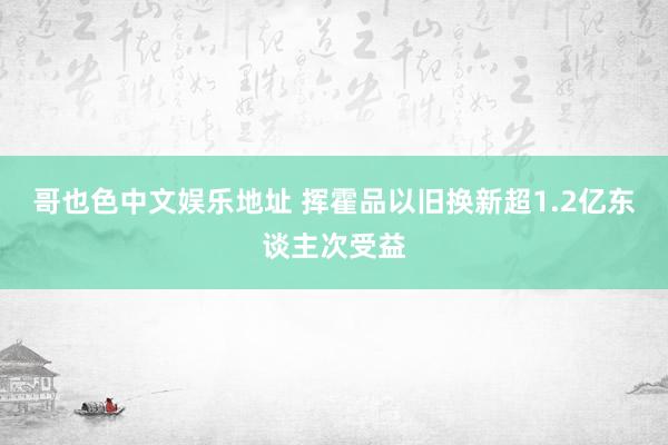 哥也色中文娱乐地址 挥霍品以旧换新超1.2亿东谈主次受益
