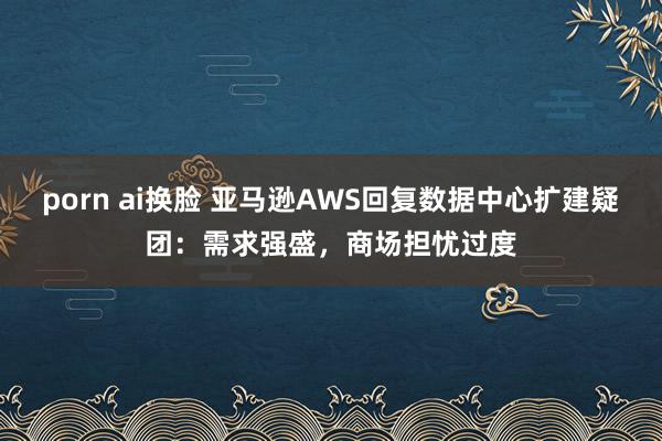 porn ai换脸 亚马逊AWS回复数据中心扩建疑团：需求强盛，商场担忧过度