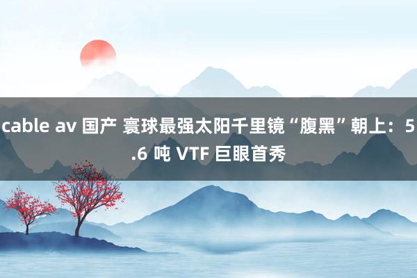 cable av 国产 寰球最强太阳千里镜“腹黑”朝上：5.6 吨 VTF 巨眼首秀