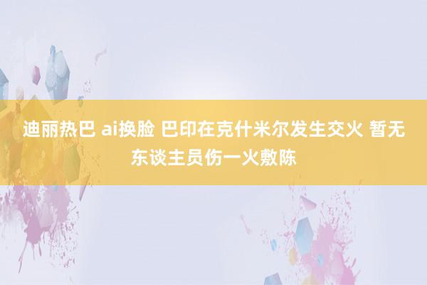 迪丽热巴 ai换脸 巴印在克什米尔发生交火 暂无东谈主员伤一火敷陈