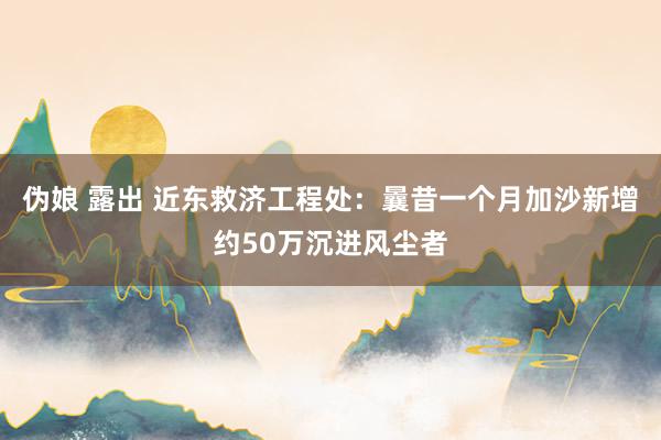 伪娘 露出 近东救济工程处：曩昔一个月加沙新增约50万沉进风尘者