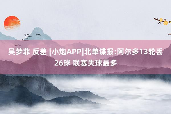 吴梦菲 反差 [小炮APP]北单谍报:阿尔多13轮丢26球 联赛失球最多